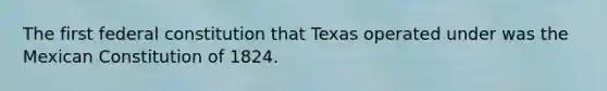 The first federal constitution that Texas operated under was the Mexican Constitution of 1824.