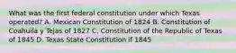 What was the first federal constitution under which Texas operated? A. Mexican Constitution of 1824 B. Constitution of Coahuila y Tejas of 1827 C. Constitution of the Republic of Texas of 1845 D. Texas State Constitution if 1845