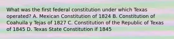 What was the first federal constitution under which Texas operated? A. Mexican Constitution of 1824 B. Constitution of Coahuila y Tejas of 1827 C. Constitution of the Republic of Texas of 1845 D. Texas State Constitution if 1845