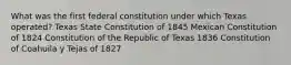 What was the first federal constitution under which Texas operated? Texas State Constitution of 1845 Mexican Constitution of 1824 Constitution of the Republic of Texas 1836 Constitution of Coahuila y Tejas of 1827