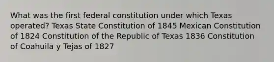 What was the first federal constitution under which Texas operated? Texas State Constitution of 1845 Mexican Constitution of 1824 Constitution of the Republic of Texas 1836 Constitution of Coahuila y Tejas of 1827