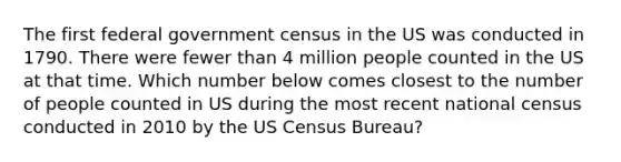 The first federal government census in the US was conducted in 1790. There were fewer than 4 million people counted in the US at that time. Which number below comes closest to the number of people counted in US during the most recent national census conducted in 2010 by the US Census Bureau?