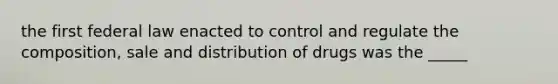 the first federal law enacted to control and regulate the composition, sale and distribution of drugs was the _____