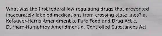 What was the first federal law regulating drugs that prevented inaccurately labeled medications from crossing state lines? a. Kefauver-Harris Amendment b. Pure Food and Drug Act c. Durham-Humphrey Amendment d. Controlled Substances Act