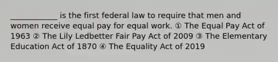 ____________ is the first federal law to require that men and women receive equal pay for equal work. ① The Equal Pay Act of 1963 ② The Lily Ledbetter Fair Pay Act of 2009 ③ The Elementary Education Act of 1870 ④ The Equality Act of 2019