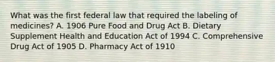 What was the first federal law that required the labeling of medicines? A. 1906 Pure Food and Drug Act B. Dietary Supplement Health and Education Act of 1994 C. Comprehensive Drug Act of 1905 D. Pharmacy Act of 1910