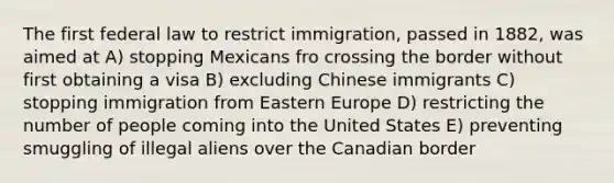 The first federal law to restrict immigration, passed in 1882, was aimed at A) stopping Mexicans fro crossing the border without first obtaining a visa B) excluding Chinese immigrants C) stopping immigration from <a href='https://www.questionai.com/knowledge/k6dJlLs4qr-eastern-europe' class='anchor-knowledge'>eastern europe</a> D) restricting the number of people coming into the United States E) preventing smuggling of illegal aliens over the Canadian border