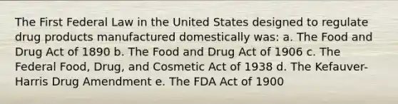 The First Federal Law in the United States designed to regulate drug products manufactured domestically was: a. The Food and Drug Act of 1890 b. The Food and Drug Act of 1906 c. The Federal Food, Drug, and Cosmetic Act of 1938 d. The Kefauver-Harris Drug Amendment e. The FDA Act of 1900