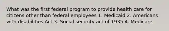 What was the first federal program to provide health care for citizens other than federal employees 1. Medicaid 2. Americans with disabilities Act 3. Social security act of 1935 4. Medicare