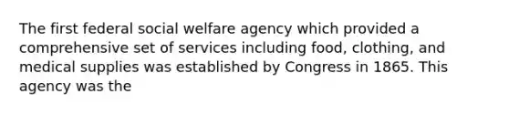 The first federal social welfare agency which provided a comprehensive set of services including food, clothing, and medical supplies was established by Congress in 1865. This agency was the