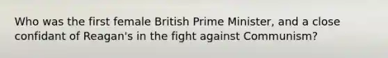 Who was the first female British Prime Minister, and a close confidant of Reagan's in the fight against Communism?