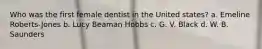 Who was the first female dentist in the United states? a. Emeline Roberts-Jones b. Lucy Beaman Hobbs c. G. V. Black d. W. B. Saunders