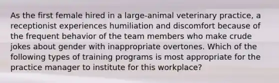 As the first female hired in a large-animal veterinary practice, a receptionist experiences humiliation and discomfort because of the frequent behavior of the team members who make crude jokes about gender with inappropriate overtones. Which of the following types of training programs is most appropriate for the practice manager to institute for this workplace?