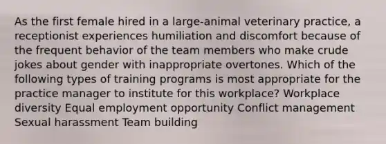 As the first female hired in a large-animal veterinary practice, a receptionist experiences humiliation and discomfort because of the frequent behavior of the team members who make crude jokes about gender with inappropriate overtones. Which of the following types of training programs is most appropriate for the practice manager to institute for this workplace? Workplace diversity Equal employment opportunity Conflict management Sexual harassment Team building