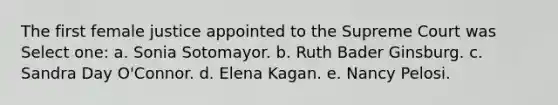 The first female justice appointed to the Supreme Court was Select one: a. Sonia Sotomayor. b. Ruth Bader Ginsburg. c. Sandra Day O'Connor. d. Elena Kagan. e. Nancy Pelosi.