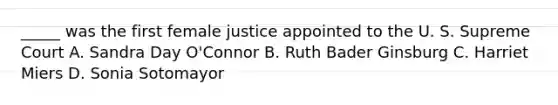 _____ was the first female justice appointed to the U. S. Supreme Court A. Sandra Day O'Connor B. Ruth Bader Ginsburg C. Harriet Miers D. Sonia Sotomayor