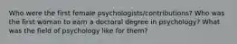 Who were the first female psychologists/contributions? Who was the first woman to earn a doctoral degree in psychology? What was the field of psychology like for them?