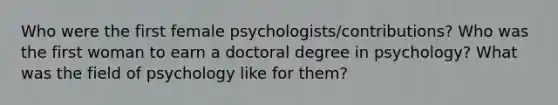 Who were the first female psychologists/contributions? Who was the first woman to earn a doctoral degree in psychology? What was the field of psychology like for them?