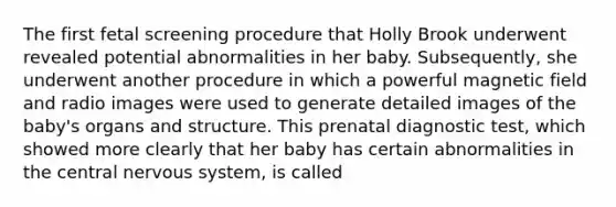 The first fetal screening procedure that Holly Brook underwent revealed potential abnormalities in her baby. Subsequently, she underwent another procedure in which a powerful magnetic field and radio images were used to generate detailed images of the baby's organs and structure. This prenatal diagnostic test, which showed more clearly that her baby has certain abnormalities in the central nervous system, is called