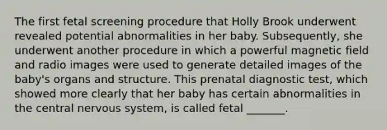 The first fetal screening procedure that Holly Brook underwent revealed potential abnormalities in her baby. Subsequently, she underwent another procedure in which a powerful magnetic field and radio images were used to generate detailed images of the baby's organs and structure. This prenatal diagnostic test, which showed more clearly that her baby has certain abnormalities in the central nervous system, is called fetal _______.