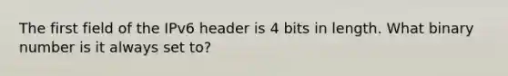 The first field of the IPv6 header is 4 bits in length. What binary number is it always set to?