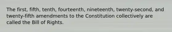 The first, fifth, tenth, fourteenth, nineteenth, twenty-second, and twenty-fifth amendments to the Constitution collectively are called the Bill of Rights.