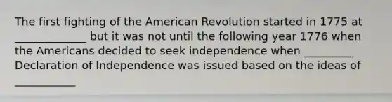 The first fighting of the American Revolution started in 1775 at _____________ but it was not until the following year 1776 when the Americans decided to seek independence when _________ Declaration of Independence was issued based on the ideas of ___________