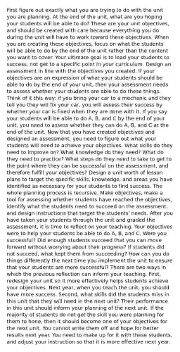 First figure out exactly what you are trying to do with the unit you are planning. At the end of the unit, what are you hoping your students will be able to do? These are your unit objectives, and should be created with care because everything you do during the unit will have to work toward these objectives. When you are creating these objectives, focus on what the students will be able to do by the end of the unit rather than the content you want to cover. Your ultimate goal is to lead your students to success, not get to a specific point in your curriculum. Design an assessment in line with the objectives you created. If your objectives are an expression of what your students should be able to do by the end of your unit, then your assessment needs to assess whether your students are able to do these things. Think of it this way: if you bring your car to a mechanic and they tell you they will fix your car, you will assess their success by whether your car is fixed when they are done with it. If you say your students will be able to do A, B, and C by the end of your unit, you need to assess whether they can do A, B, and C at the end of the unit. Now that you have created objectives and designed an assessment, you need to figure out what your students will need to achieve your objectives. What skills do they need to improve on? What knowledge do they need? What do they need to practice? What steps do they need to take to get to the point where they can be successful on the assessment, and therefore fulfill your objectives? Design a unit worth of lesson plans to target the specific skills, knowledge, and areas you have identified as necessary for your students to find success. The whole planning process is recursive. Make objectives, make a tool for assessing whether students have reached the objectives, identify what the students need to succeed on the assessment, and design instructions that target the students' needs. After you have taken your students through the unit and graded the assessment, it is time to reflect on your teaching. Your objectives were to help your students be able to do A, B, and C. Were you successful? Did enough students succeed that you can move forward without worrying about their progress? If students did not succeed, what kept them from succeeding? How can you do things differently the next time you implement the unit to ensure that your students are more successful? There are two ways in which the previous reflection can inform your teaching. First, redesign your unit so it more effectively helps students achieve your objectives. Next year, when you teach the unit, you should have more success. Second, what skills did the students miss in this unit that they will need in the next unit? Their performance in this unit should inform your planning of the next unit. If the majority of students do not get the skill you were planning for them to hone, then it should become one of your objectives for the next unit. You cannot write them off and hope for better results next year. You need to make up for it with these students, and adjust your instruction so that it is more effective next year.