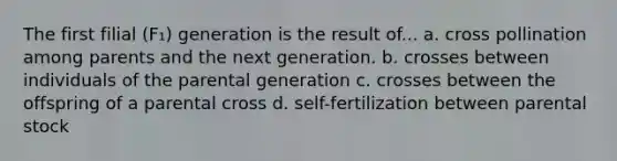 The first filial (F₁) generation is the result of... a. cross pollination among parents and the next generation. b. crosses between individuals of the parental generation c. crosses between the offspring of a parental cross d. self-fertilization between parental stock