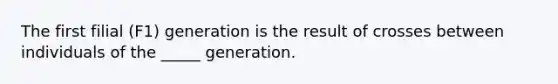 The first filial (F1) generation is the result of crosses between individuals of the _____ generation.