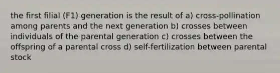 the first filial (F1) generation is the result of a) cross-pollination among parents and the next generation b) crosses between individuals of the parental generation c) crosses between the offspring of a parental cross d) self-fertilization between parental stock