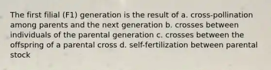 The first filial (F1) generation is the result of a. cross-pollination among parents and the next generation b. crosses between individuals of the parental generation c. crosses between the offspring of a parental cross d. self-fertilization between parental stock