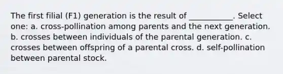 The first filial (F1) generation is the result of ___________. Select one: a. cross-pollination among parents and the next generation. b. crosses between individuals of the parental generation. c. crosses between offspring of a parental cross. d. self-pollination between parental stock.