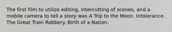 The first film to utilize editing, intercutting of scenes, and a mobile camera to tell a story was A Trip to the Moon. Intolerance. The Great Train Robbery. Birth of a Nation.