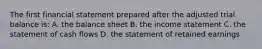 The first financial statement prepared after the adjusted trial balance is: A. the balance sheet B. the income statement C. the statement of cash flows D. the statement of retained earnings