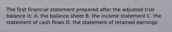 The first financial statement prepared after the adjusted trial balance is: A. the balance sheet B. the income statement C. the statement of cash flows D. the statement of retained earnings