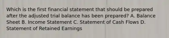 Which is the first financial statement that should be prepared after the adjusted trial balance has been prepared? A. Balance Sheet B. Income Statement C. Statement of Cash Flows D. Statement of Retained Earnings