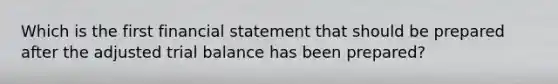 Which is the first financial statement that should be prepared after the adjusted trial balance has been prepared?