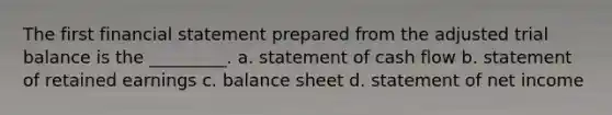 The first financial statement prepared from the adjusted trial balance is the _________. a. statement of cash flow b. statement of retained earnings c. balance sheet d. statement of net income