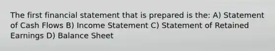 The first financial statement that is prepared is the: A) Statement of Cash Flows B) Income Statement C) Statement of Retained Earnings D) Balance Sheet