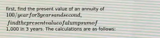 first, find the present value of an annuity of 100/year for 3 years and second, find the present value of a lump sum of1,000 in 3 years. The calculations are as follows: