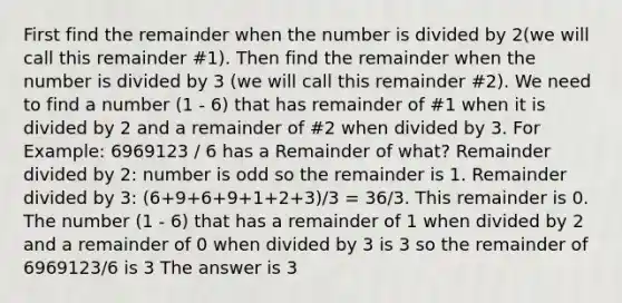 First find the remainder when the number is divided by 2(we will call this remainder #1). Then find the remainder when the number is divided by 3 (we will call this remainder #2). We need to find a number (1 - 6) that has remainder of #1 when it is divided by 2 and a remainder of #2 when divided by 3. For Example: 6969123 / 6 has a Remainder of what? Remainder divided by 2: number is odd so the remainder is 1. Remainder divided by 3: (6+9+6+9+1+2+3)/3 = 36/3. This remainder is 0. The number (1 - 6) that has a remainder of 1 when divided by 2 and a remainder of 0 when divided by 3 is 3 so the remainder of 6969123/6 is 3 The answer is 3