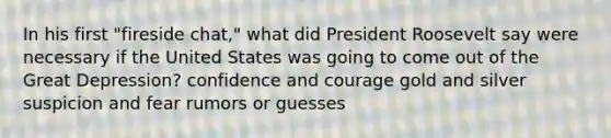 In his first "fireside chat," what did President Roosevelt say were necessary if the United States was going to come out of the Great Depression? confidence and courage gold and silver suspicion and fear rumors or guesses