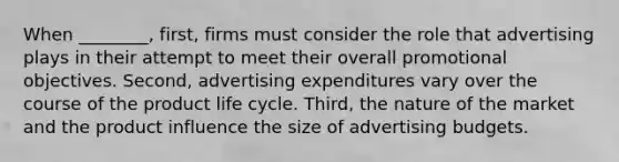 When ________, first, firms must consider the role that advertising plays in their attempt to meet their overall promotional objectives. Second, advertising expenditures vary over the course of the product life cycle. Third, the nature of the market and the product influence the size of advertising budgets.