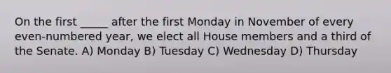 On the first _____ after the first Monday in November of every even-numbered year, we elect all House members and a third of the Senate. A) Monday B) Tuesday C) Wednesday D) Thursday