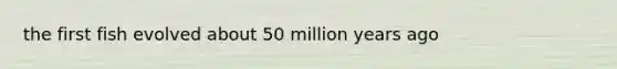 the first fish evolved about 50 million years ago