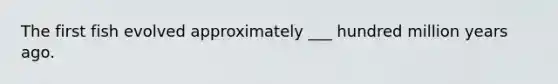 The first fish evolved approximately ___ hundred million years ago.