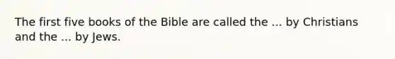 The first five books of the Bible are called the ... by Christians and the ... by Jews.