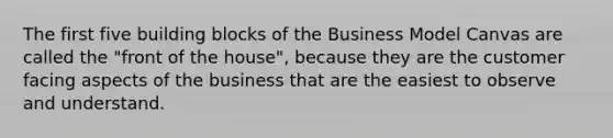 The first five building blocks of the Business Model Canvas are called the "front of the house", because they are the customer facing aspects of the business that are the easiest to observe and understand.