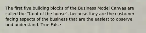 The first five building blocks of the Business Model Canvas are called the "front of the house", because they are the customer facing aspects of the business that are the easiest to observe and understand. True False